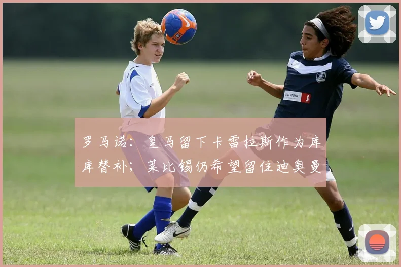 罗马诺：皇马留下卡雷拉斯作为库库替补；莱比锡仍希望留住迪奥曼德