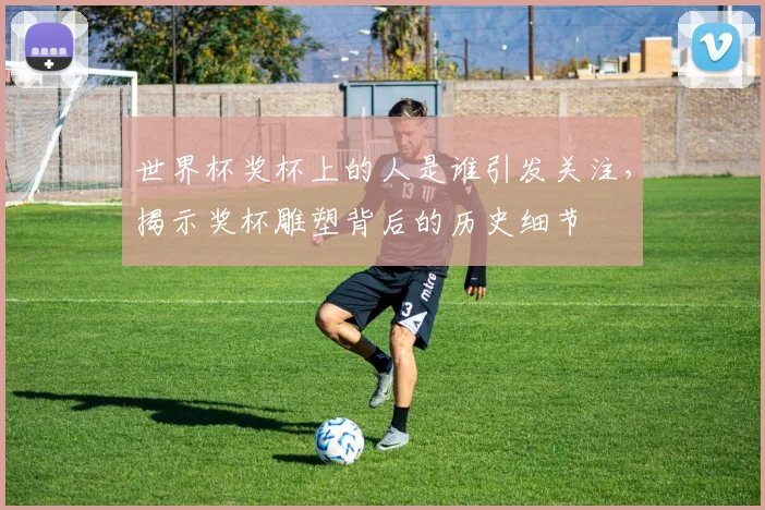 世界杯奖杯上的人是谁引发关注,揭示奖杯雕塑背后的历史细节