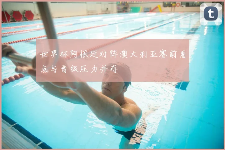 世界杯阿根廷对阵澳大利亚赛前看点与晋级压力并存