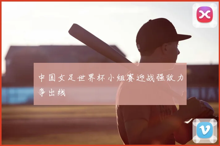 中国女足世界杯小组赛迎战强敌力争出线