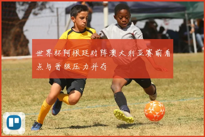 世界杯阿根廷对阵澳大利亚赛前看点与晋级压力并存