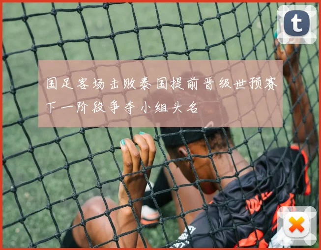 国足客场击败泰国提前晋级世预赛下一阶段争夺小组头名