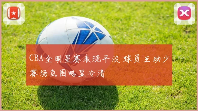 CBA全明星赛表现平淡 球员互动少赛场氛围略显冷清