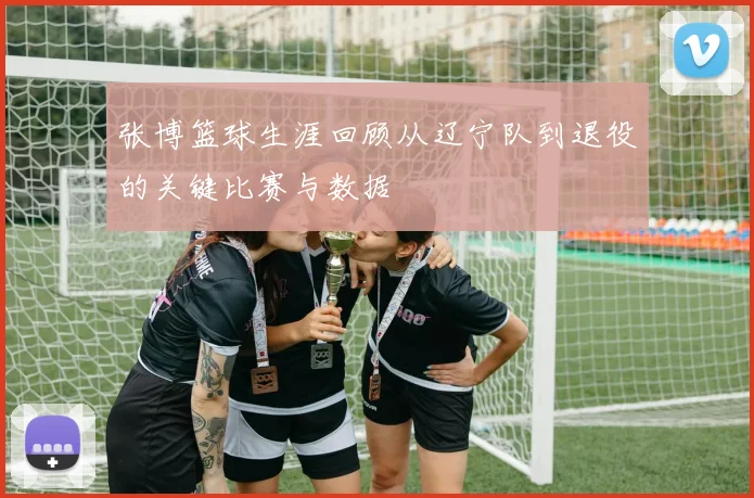 张博篮球生涯回顾从辽宁队到退役的关键比赛与数据