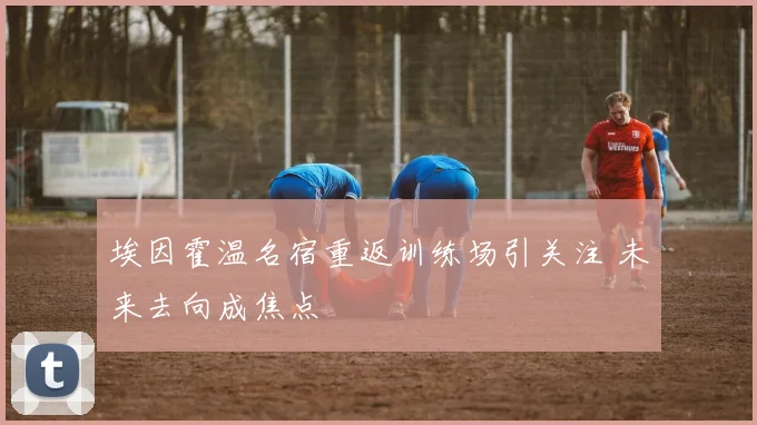 埃因霍温名宿重返训练场引关注 未来去向成焦点