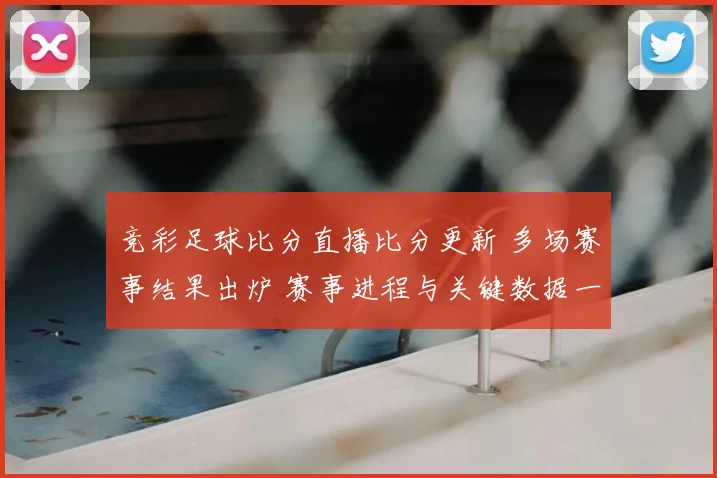竞彩足球比分直播比分更新 多场赛事结果出炉 赛事进程与关键数据一览