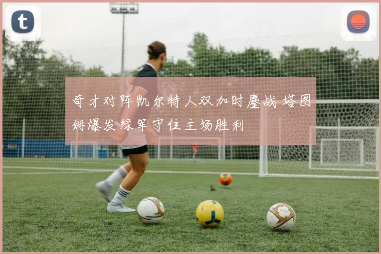 奇才对阵凯尔特人双加时鏖战 塔图姆爆发绿军守住主场胜利