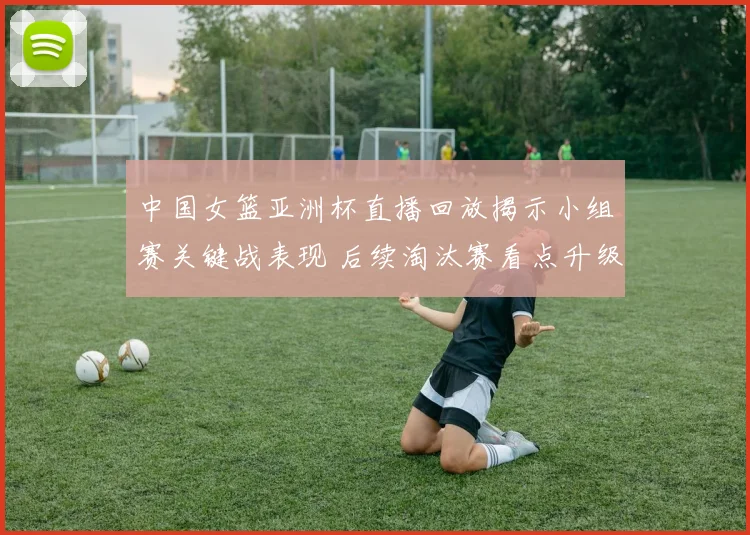 中国女篮亚洲杯直播回放揭示小组赛关键战表现 后续淘汰赛看点升级
