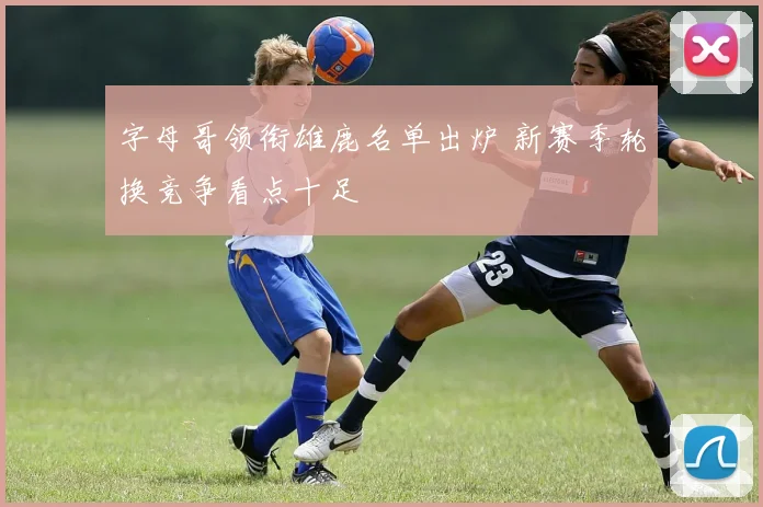 字母哥领衔雄鹿名单出炉 新赛季轮换竞争看点十足