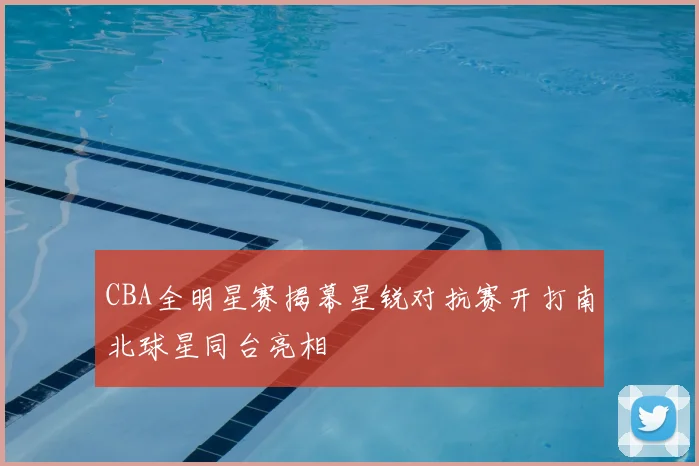 CBA全明星赛揭幕星锐对抗赛开打南北球星同台亮相