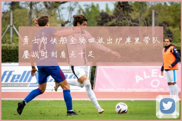 勇士对快船全场回放出炉库里带队鏖战时刻看点十足