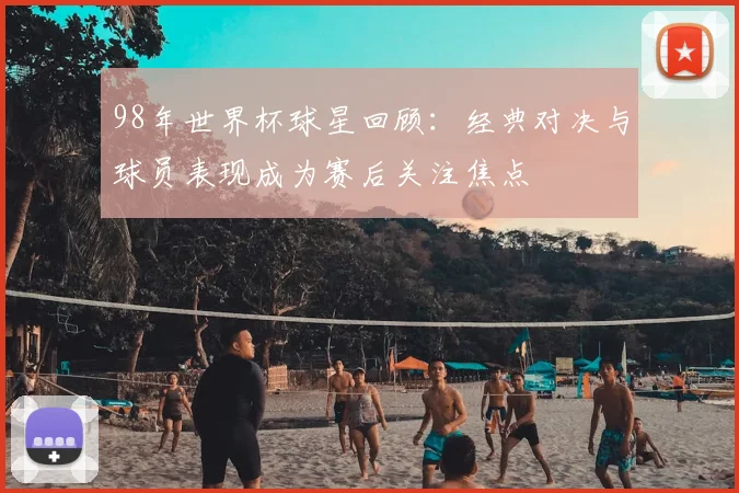 98年世界杯球星回顾：经典对决与球员表现成为赛后关注焦点