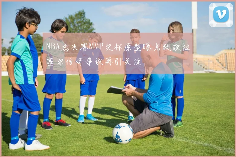 NBA总决赛MVP奖杯原型曝光致敬拉塞尔传奇争议再引关注