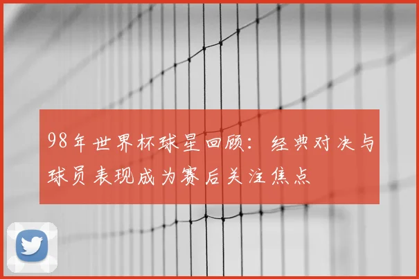 98年世界杯球星回顾：经典对决与球员表现成为赛后关注焦点