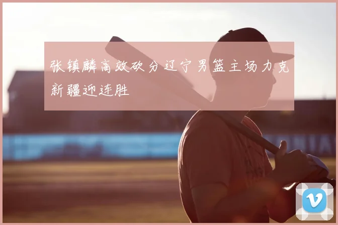 张镇麟高效砍分辽宁男篮主场力克新疆迎连胜