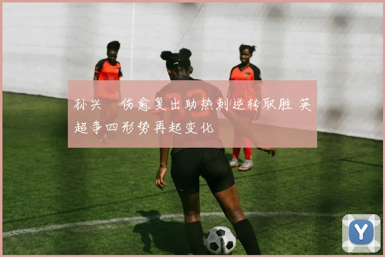 孙兴慜伤愈复出助热刺逆转取胜 英超争四形势再起变化