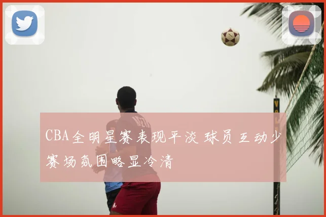 CBA全明星赛表现平淡 球员互动少赛场氛围略显冷清