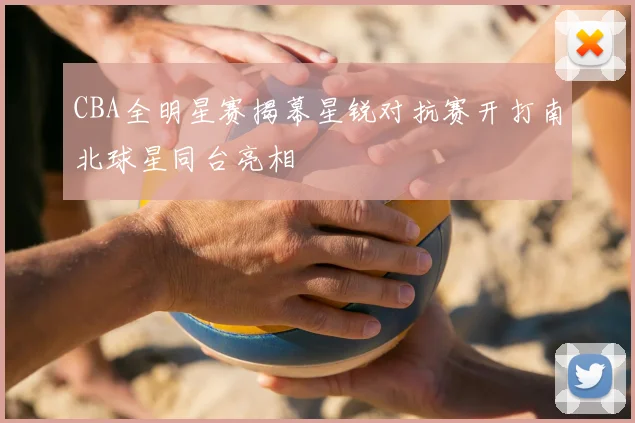 CBA全明星赛揭幕星锐对抗赛开打南北球星同台亮相