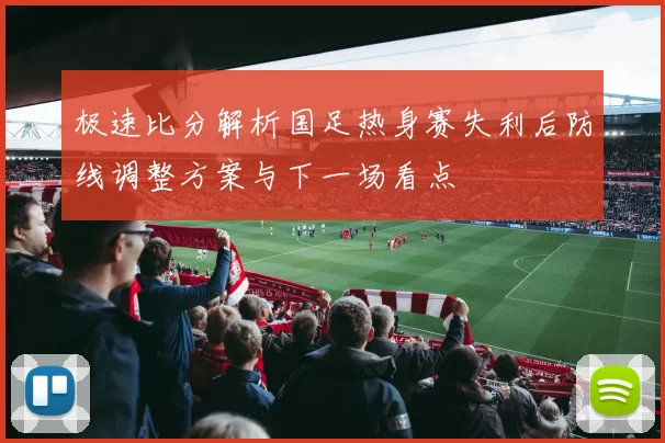 极速比分解析国足热身赛失利后防线调整方案与下一场看点