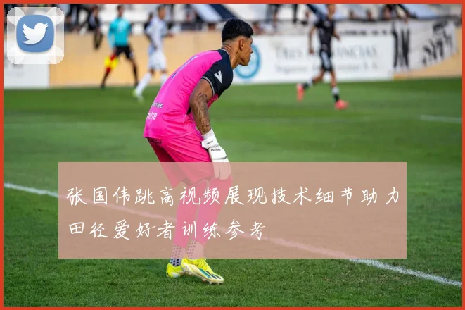 张国伟跳高视频展现技术细节助力田径爱好者训练参考