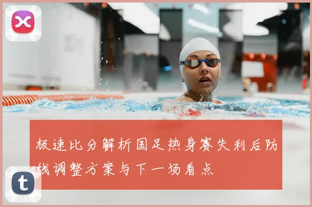 极速比分解析国足热身赛失利后防线调整方案与下一场看点