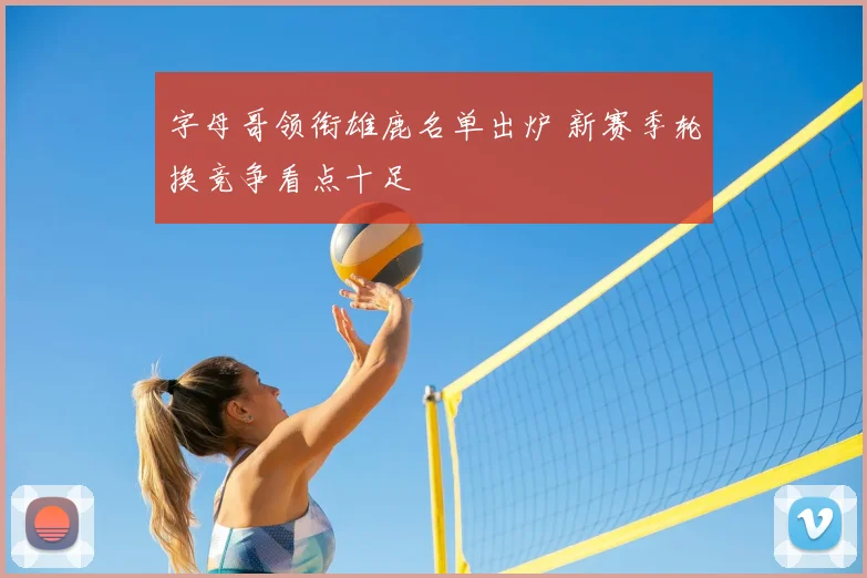 字母哥领衔雄鹿名单出炉 新赛季轮换竞争看点十足